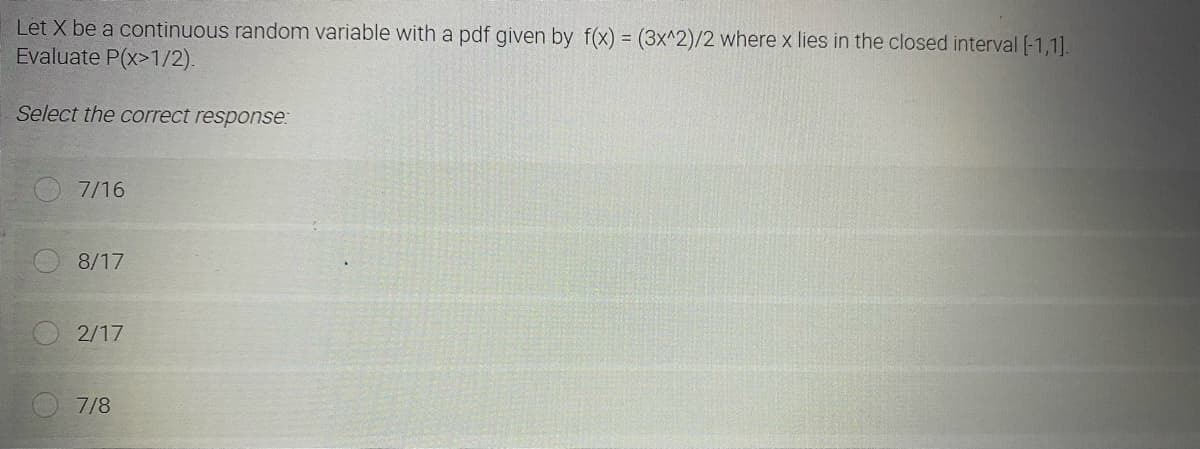 Let X be a continuous random variable with a pdf given by f(x) = (3x^2)/2 where x lies in the closed interval [-1,1].
Evaluate P(x>1/2).
Select the correct response:
7/16
8/17
2/17
7/8