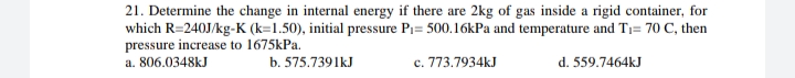 21. Determine the change in internal energy if there are 2kg of gas inside a rigid container, for
which R=240J/kg-K (k=1.50), initial pressure Pi= 500.16kPa and temperature and T1= 70 C, then
pressure increase to 1675kPa.
a. 806.0348kJ
b. 575.7391kJ
c. 773.7934kJ
d. 559.7464kJ
