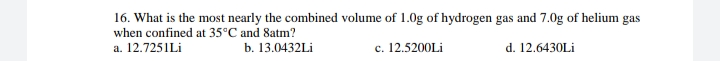 16. What is the most nearly the combined volume of 1.0g of hydrogen gas and 7.0g of helium gas
when confined at 35°C and 8atm?
c. 12.5200Lİ
a. 12.7251Lİ
b. 13.0432Lİ
с.
d. 12.6430Lİ
