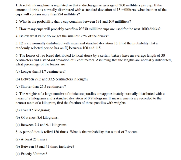 1. A softdrink machine is regulated so that it discharges an average of 200 milliliters per cup. If the
amount of drink is normally distributed with a standard deviation of 15 milliliters, what fraction of the
cups will contain more than 224 milliliters?
2. What is the probability that a cup contains between 191 and 209 milliliters?
3. How many cups will probably overflow if 230 milliliter cups are used for the next 1000 drinks?
4. Below what value do we get the smallest 25% of the drinks?
5. IQ's are normally distributed with mean and standard deviation 15. Find the probability that a
randomly selected person has an IQ between 100 and 115.
6. The loaves of rye bread distributed to local stores by a certain bakery have an average length of 30
centimeters and a standard deviation of 2 centimeters. Assuming that the lengths are normally distributed,
what percentage of the loaves are
(a) Longer than 31.7 centimeters?
(b) Between 29.3 and 33.5 centimeters in length?
(c) Shorter than 25.5 centimeters?
7. The weights of a large number of miniature poodles are approximately normally distributed with a
mean of 8 kilograms and a standard deviation of 0.9 kilogram. If measurements are recorded to the
nearest tenth of a kilogram, find the fraction of these poodles with weights
(a) Over 9.5 kilograms;
(b) Of at most 8.6 kilograms;
(c) Between 7.3 and 9.1 kilograms.
8. A pair of dice is rolled 180 times. What is the probability that a total of 7 occurs
(a) At least 25 times?
(b) Between 33 and 41 times inclusive?
(c) Exactly 30 times?
