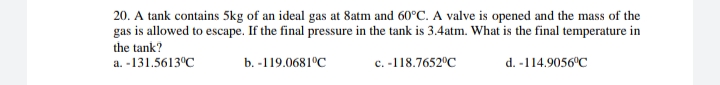 20. A tank contains 5kg of an ideal gas at 8atm and 60°C. A valve is opened and the mass of the
gas is allowed to escape. If the final pressure in the tank is 3.4atm. What is the final temperature in
the tank?
a. -131.5613°C
b. -119.0681°C
c. -118.7652°C
d. -114.9056°C
