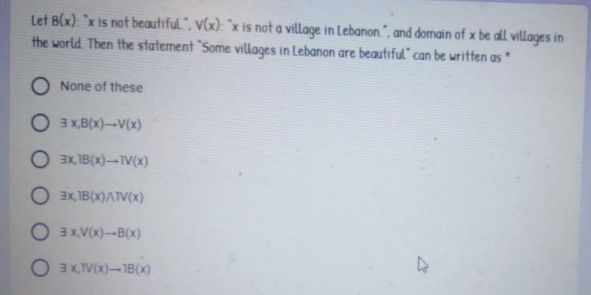 Let B(x) `x is not beautiful", V(x): "x is not a village in Lebanon.", and domain of x be all villages in
the world Then the statement "Some villages in Lebanon are beautiful“ can be written as
O None of these
O 3 X,B(x)-V(x)
O 3x, 1B(x)-TV(x)
O 3x, 1B(x)ATV(x)
O 3x.V(x)-B(x)
O 3x,TV(x)-1B(x)
