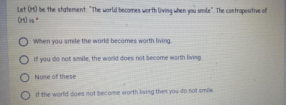 Let (M) be the statement: The world becomes worth living when you smile". The contrapositive of
(M) is*
When you smile the world becomes worth living.
If you do not smile, the world does not become worth living.
O None of these
If the world does not become worth living then you do not smile.
