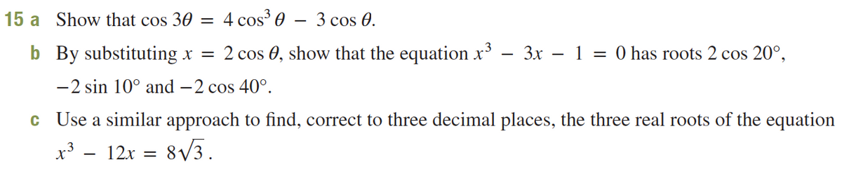 15 a Show that cos 30 =
4 cos 0 – 3 cos 0.
b By substituting x =
2 cos 0, show that the equation x
3x - 1 = 0 has roots 2 cos 20°,
-2 sin 10° and -2 cos 40°.
c Use a similar approach to find, correct to three decimal places, the three real roots of the equation
x³ – 12x = 8/3.
