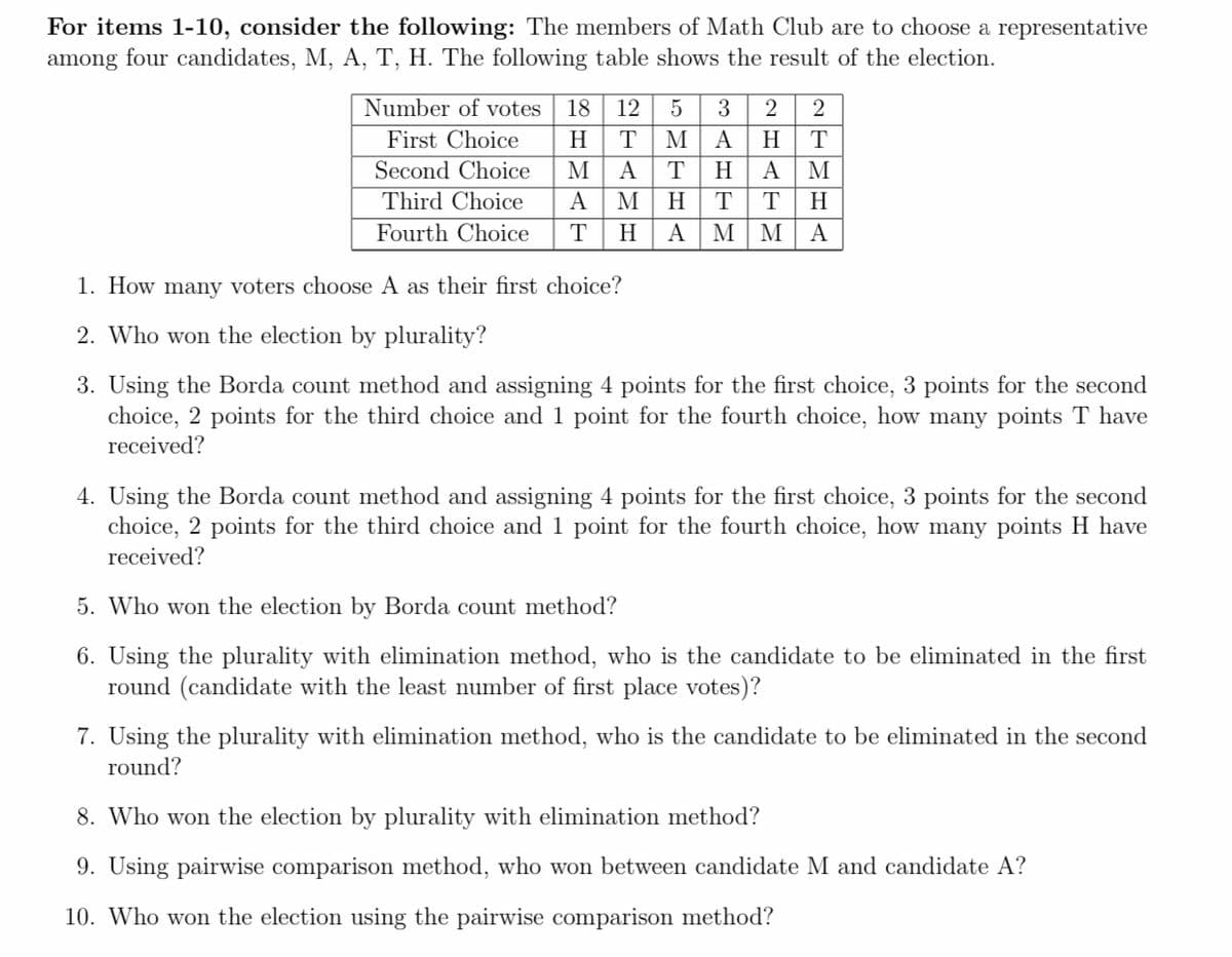 For items 1-10, consider the following: The members of Math Club are to choose a representative
among four candidates, M, A, T, H. The following table shows the result of the election.
Number of votes
18
12
3
2
First Choice
H
T
M
A
H
T
Second Choice
M
A
T
H
A
Third Choice
A
M
H
T
H
Fourth Choice
T
H
A
M M
A
1. How many voters choose A as their first choice?
2. Who won the election by plurality?
3. Using the Borda count method and assigning 4 points for the first choice, 3 points for the second
choice, 2 points for the third choice and 1 point for the fourth choice, how many points T have
received?
4. Using the Borda count method and assigning 4 points for the first choice, 3 points for the second
choice, 2 points for the third choice and 1 point for the fourth choice, how many points H have
received?
5. Who won the election by Borda count method?
6. Using the plurality with elimination method, who is the candidate to be eliminated in the first
round (candidate with the least number of first place votes)?
7. Using the plurality with elimination method, who is the candidate to be eliminated in the second
round?
8. Who won the election by plurality with elimination method?
9. Using pairwise comparison method, who won between candidate M and candidate A?
10. Who won the election using the pairwise comparison method?
