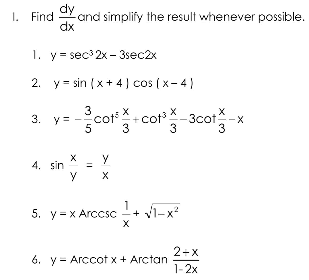 dy
I.
Find
and simplify the result whenever possible.
dx
1. у%3D sec3 2х- 3sec2x
2.
y = sin ( x + 4 ) cos ( x – 4 )
%3D
3. У-
cot5
+cot3
3cot
5
4. sin
5. y= x ArcCSC
1
c – + V1-x²
2+X
6. y = Arccot x + Arctan
1-2x
>| ×
||
