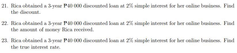 21. Rica obtained a 3-year P40 000 discounted loan at 2% simple interest for her online business. Find
the discount.
22. Rica obtained a 3-year P40 000 discounted loan at 2% simple interest for her online business. Find
the amount of money Rica received.
23. Rica obtained a 3-year P40 000 discounted loan at 2% simple interest for her online business. Find
the true interest rate.
