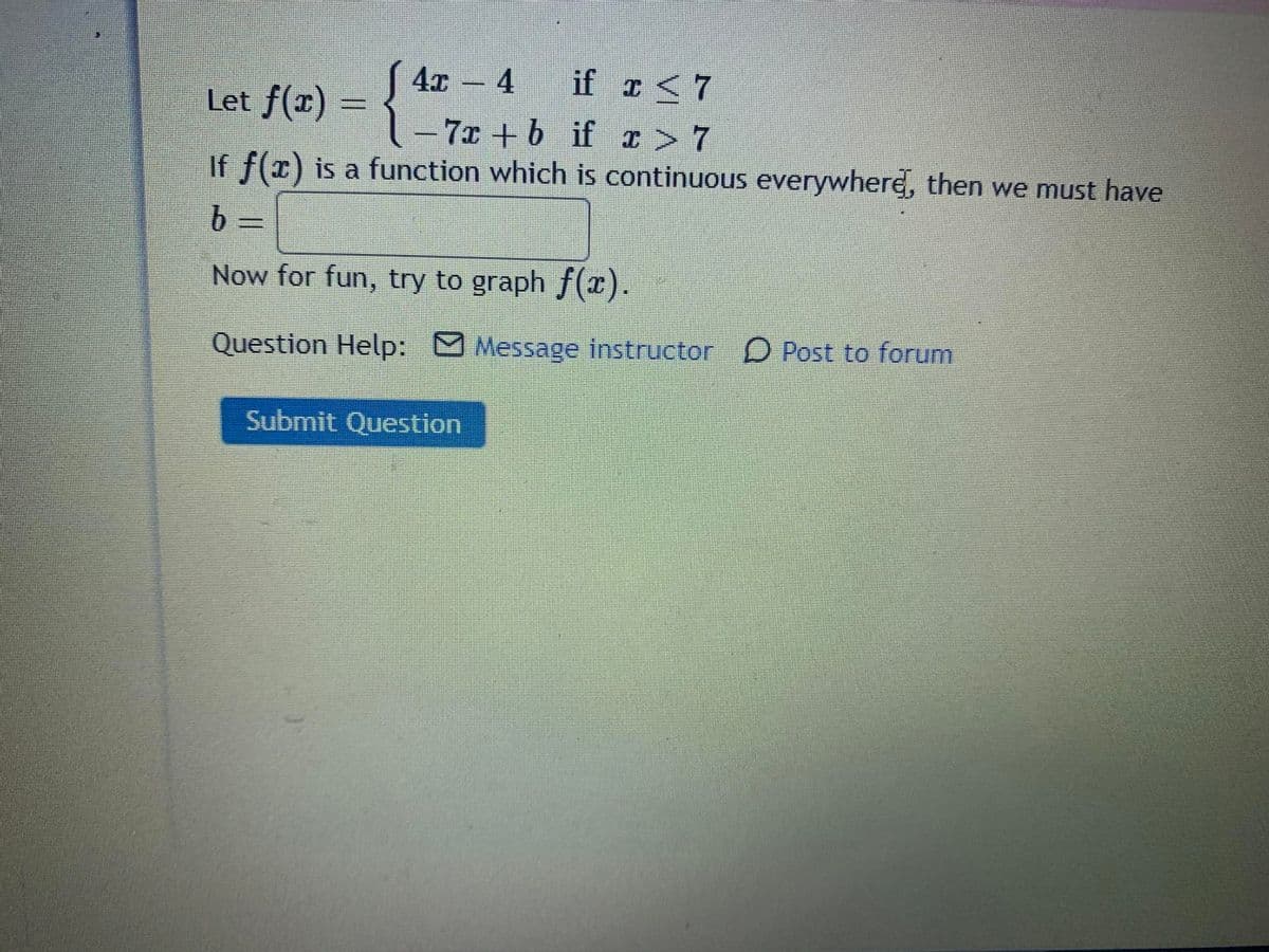 4x- 4
if r<7
Let f(x) = {
7x +6 if I> 7
If f(x) is a function which is continuous everywhere, then we must have
Now for fun, try to graph f(x).
Question Help: M Message instructor
D Post to forum
Submit Question
