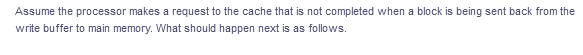Assume the processor makes a request to the cache that is not completed when a block is being sent back from the
write buffer to main memory. What should happen next is as follows.
