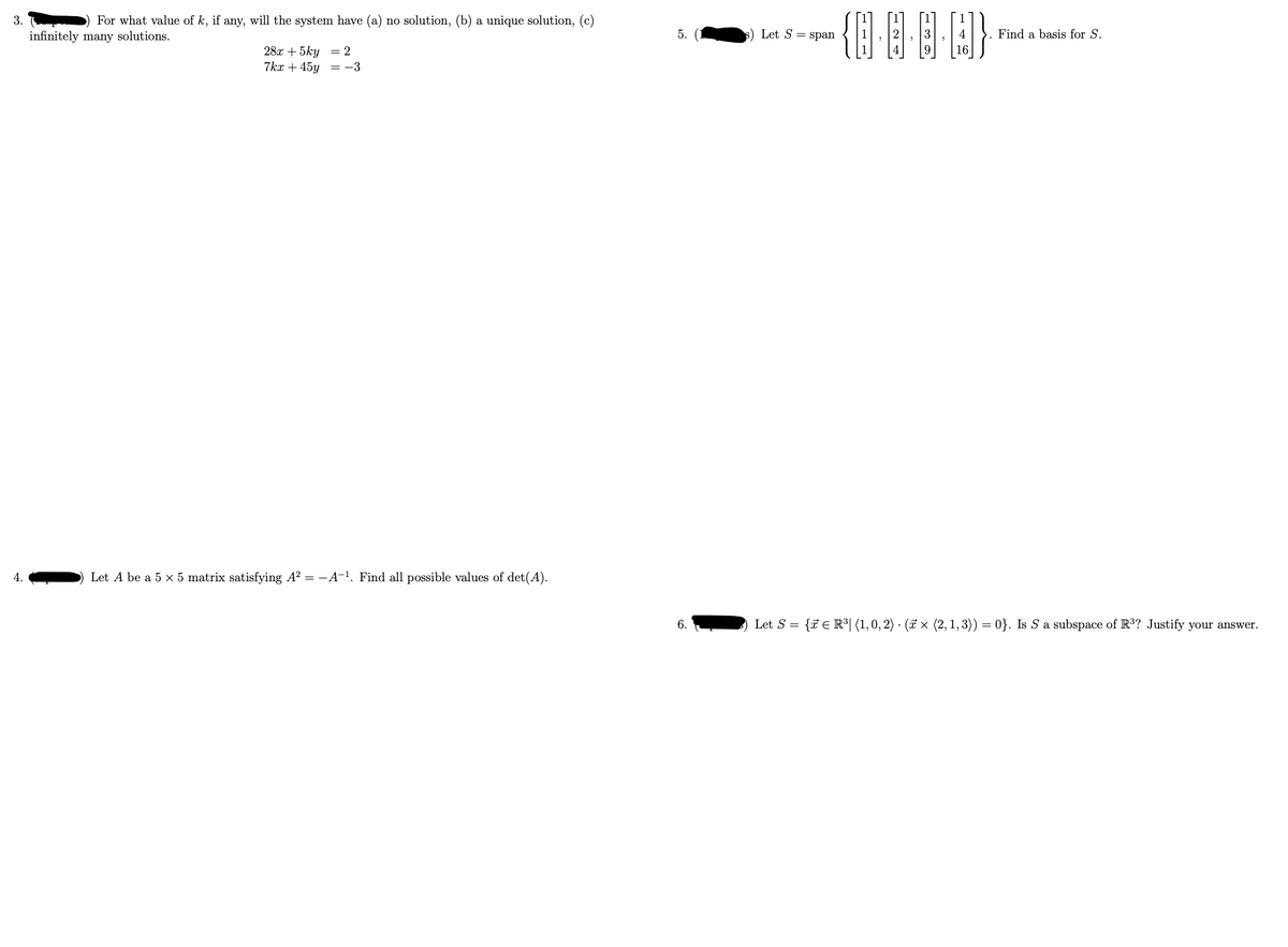 3.
4.
For what value of k, if any, will the system have (a) no solution, (b) a unique solution, (c)
infinitely many solutions.
28x + 5ky = 2
7kx +45y =-3
Let A be a 5 x 5 matrix satisfying A² = -A-¹. Find all possible values of det(A).
5.
6.
s) Let S = span
{···}
4
16
Find a basis for S.
Let S = {R³ (1, 0, 2) (× (2, 1, 3)) = 0}. Is S a subspace of R³? Justify your answer.
.