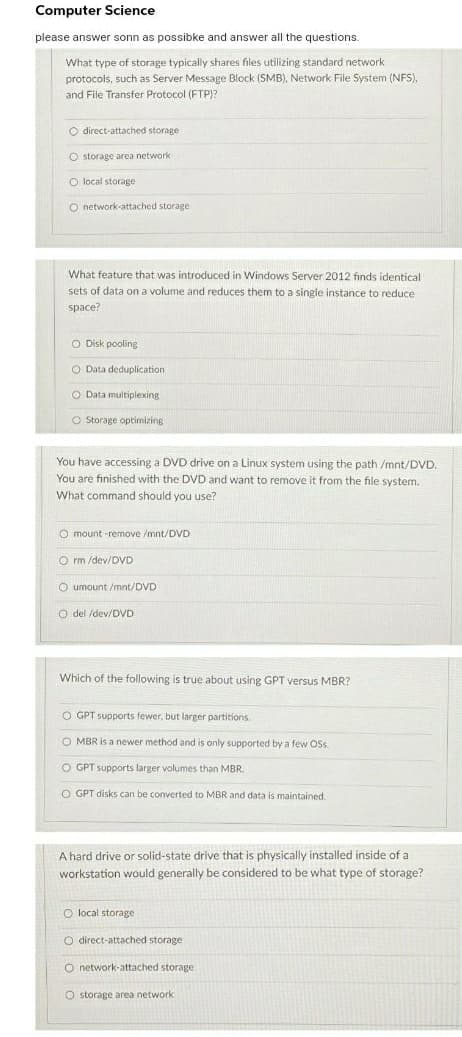 Computer Science
please answer sonn as possibke and answer all the questions.
What type of storage typically shares files utilizing standard network
protocols, such as Server Message Block (SMB), Network File System (NFS),
and File Transfer Protocol (FTP)?
O direct-attached storage
O storage area network
O local storage
O network-attached storage
What feature that was introduced in Windows Server 2012 fınds identical
sets of data on a volume and reduces them to a single instance to reduce
space?
O Disk pooling
O Data deduplication
O Data multiplexing
O Storage optimizing
You
accessing a
inux system using the path /mnt/DVD.
You are finished with the DVD and want to remove it from the file system.
on
What command should you use?
O mount -remove /mnt/DVD
O rm /dev/DVD
O umount /mnt/DVD
O del /dev/DVD
Which of the following is true about using GPT versus MBR?
O GPT supports fewer, but larger partitions.
O MBR is a newer method and is only supported by a few Os.
O GPT supports larger volumes than MBR.
O GPT disks can be converted to MBR and data is maintained.
A hard drive or solid-state drive that is physically installed inside of a
workstation would generally be considered to be what type of storage?
O local storage
O direct-attached storage
O network-attached storage
O storage area network
