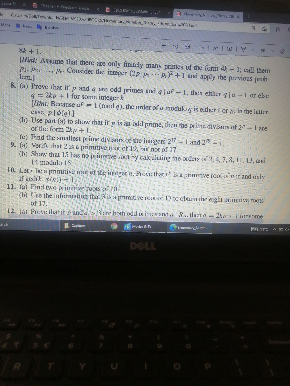 lgebra Fc
*Stephen H. Friedberg, Arnold
CBCS BSc(Hons)Maths (3).pdf
PL Elementary_Number_Theory 7th X
PDE
le C:/Users/Dell/Downloads/SEM-6%20%20BOOKS/Elementary Number Theory 7th edition%20(1).pdf
Maps
|| 三 业三业三 三 三|=ル三
: | 三 | 三 =三 三川三业三川彡山
News
Translate
|| 三 |三
: 小三小三业 业 业三
一 1三心彡W彡
1彡 彡山三业
三 |
三 |
三 山
三川三
ll
=山三
+.
1彡业
| 三 业三1三 = 1
1 业
=
8k + 1.
[Hint: Assume that there are only finitely many primes of the form 4k + 1; call them
Pi, P2, . . . , Pr. Consider the integer (2p1 p2 Pr)² +1 and apply the previous prob-
lem.]
8. (a) Prove that if p and q are odd primes and q |a' = 1, then either q|a–1 or else
q = 2kp + 1 for some integer k.
[Hint: Because aP = 1 (mod q), the order of a modulo q is either 1 or p; in the latter
case, p| ø(q).]
(b) Use part (a) to show that if p is an odd prime, then the prime divisors of 2P – 1 are
of the form 2kp + 1.
(c) Find the smallest prime divisors of the integers 217= 1 and 229 – 1.
9. (a) Verify that 2 is a primitive root of 19, but not of 17.
(b) Show that 15 has no primitive root by calculating the orders of 2, 4, 7, 8, 11, 13, and
14 modulo 15.
10. Let r be a primitive root of the integer n. Prove that r is a primitive root of n if and only
if gcd(k, o(n)) = 1.
11. (a) Find two primitive roots of 10.
(b) Use the information that 3 is a primitive root of 17 to obtain the eight primitive roots
of 17.
12. (a) Prove that if p and a > 3 are both odd primes and a | Rn, then a = 2kp + 1 for some
DE) 11°C
Movies & TV
O Elementary_Numb..
Captures
arch
DELL
Insert
Delete
F12
PriScr
F10
F11
F8
F9
F6
Beck
5 €
R
