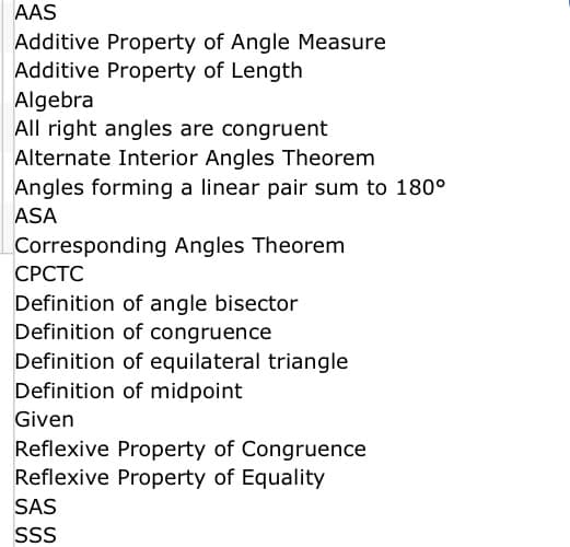 AAS
Additive Property of Angle Measure
Additive Property of Length
Algebra
All right angles are congruent
Alternate Interior Angles Theorem
Angles forming a linear pair sum to 180°
ASA
Corresponding Angles Theorem
СРСТС
Definition of angle bisector
Definition of congruence
Definition of equilateral triangle
Definition of midpoint
Given
Reflexive Property of Congruence
Reflexive Property of Equality
SAS
SS
