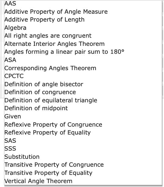 AAS
Additive Property of Angle Measure
Additive Property of Length
Algebra
All right angles are congruent
Alternate Interior Angles Theorem
Angles forming a linear pair sum to 180°
ASA
Corresponding Angles Theorem
СРСТС
Definition of angle bisector
Definition of congruence
Definition of equilateral triangle
Definition of midpoint
Given
Reflexive Property of Congruence
Reflexive Property of Equality
SAS
SS
Substitution
Transitive Property of Congruence
Transitive Property of Equality
Vertical Angle Theorem
