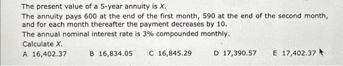 The present value of a 5-year annuity is X.
The annuity pays 600 at the end of the first month, 590 at the end of the second month,
and for each month thereafter the payment decreases by 10.
The annual nominal interest rate is 3% compounded monthly.
Calculate X.
A 16,402.37
B 16,834.05
C 16,845.29
D 17,390.57
E 17,402.37