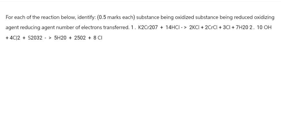 For each of the reaction below, identify: (0.5 marks each) substance being oxidized substance being reduced oxidizing
agent reducing agent number of electrons transferred. 1. K2Cr207 + 14HCI -> 2KCI + 2CrCl + 3Cl + 7H20 2. 10 OH
+4C12 + S2032 > 5H20 + 2502 + 8 CI