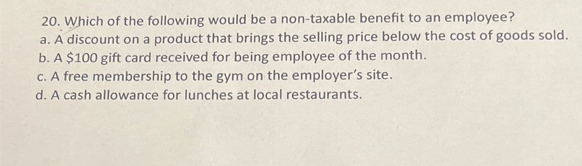 20. Which of the following would be a non-taxable benefit to an employee?
a. A discount on a product that brings the selling price below the cost of goods sold.
b. A $100 gift card received for being employee of the month.
c. A free membership to the gym on the employer's site.
d. A cash allowance for lunches at local restaurants.