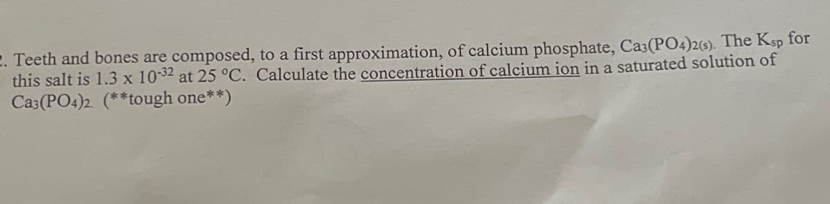 2. Teeth and bones are composed, to a first approximation, of calcium phosphate, Ca3(PO4)2(s). The Ksp for
this salt is 1.3 x 10-32 at 25 °C. Calculate the concentration of calcium ion in a saturated solution of
Ca3(PO4)2 (**tough one**)