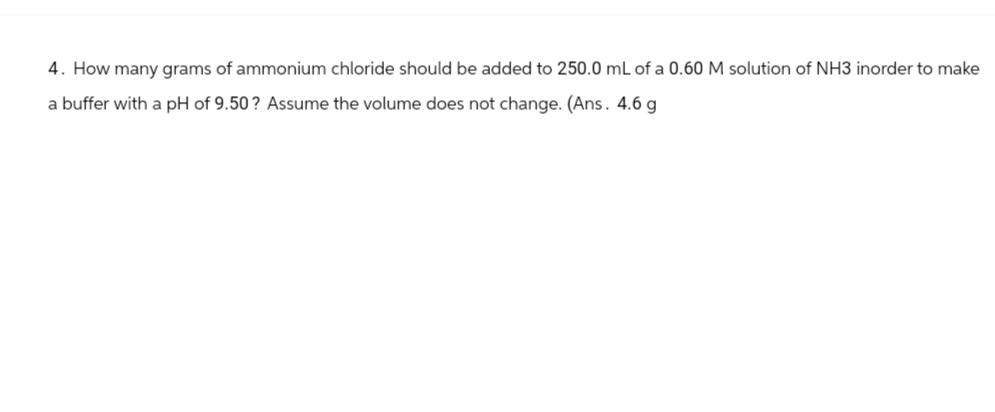 4. How many grams of ammonium chloride should be added to 250.0 mL of a 0.60 M solution of NH3 inorder to make
a buffer with a pH of 9.50? Assume the volume does not change. (Ans. 4.6 g