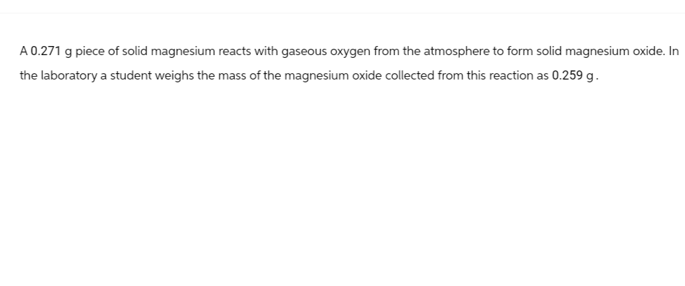 A 0.271 g piece of solid magnesium reacts with gaseous oxygen from the atmosphere to form solid magnesium oxide. In
the laboratory a student weighs the mass of the magnesium oxide collected from this reaction as 0.259 g.