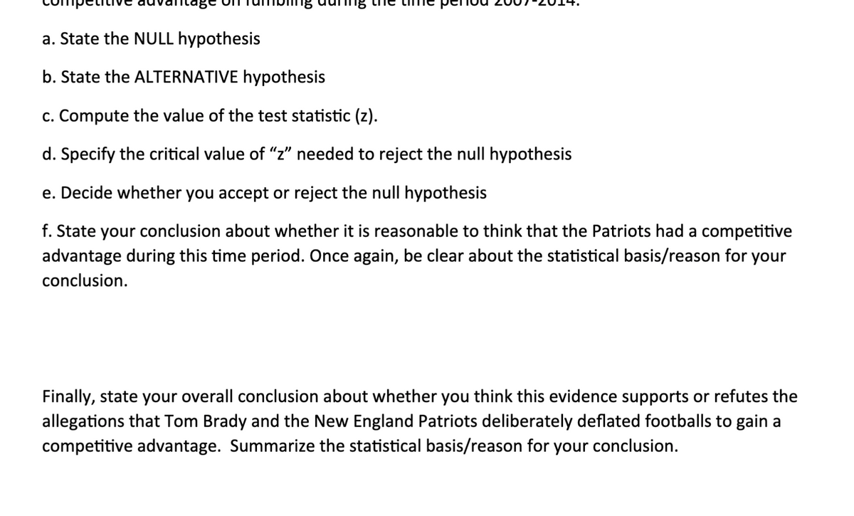 a. State the NULL hypothesis
b. State the ALTERNATIVE hypothesis
c. Compute the value of the test statistic (z).
d. Specify the critical value of "z" needed to reject the null hypothesis
e. Decide whether you accept or reject the null hypothesis
f. State your conclusion about whether it is reasonable to think that the Patriots had a competitive
advantage during this time period. Once again, be clear about the statistical basis/reason for your
conclusion.
Finally, state your overall conclusion about whether you think this evidence supports or refutes the
allegations that Tom Brady and the New England Patriots deliberately deflated footballs to gain a
competitive advantage. Summarize the statistical basis/reason for your conclusion.
