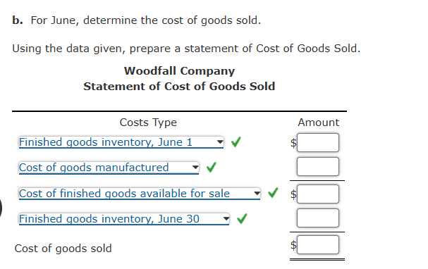 b. For June, determine the cost of goods sold.
Using the data given, prepare a statement of Cost of Goods Sold.
Woodfall Company
Statement of Cost of Goods Sold
Costs Type
Finished goods inventory, June 1
Cost of goods manufactured
Cost of finished goods available for sale
Finished goods inventory, June 30
Cost of goods sold
Amount
100000