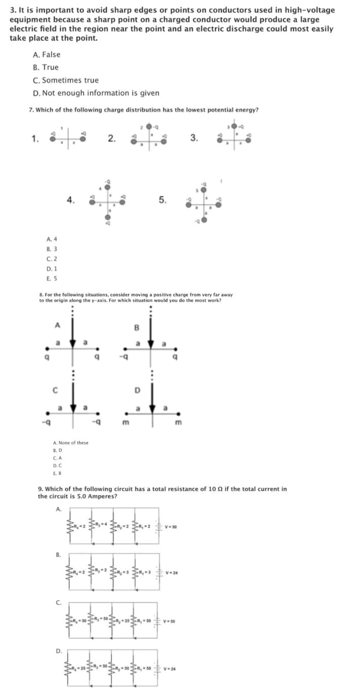 3. It is important to avoid sharp edges or points on conductors used in high-voltage
equipment because a sharp point on a charged conductor would produce a large
electric field in the region near the point and an electric discharge could most easily
take place at the point.
A. False
B. True
C. Sometimes true
D. Not enough information is given
7. Which of the following charge distribution has the lowest potential energy?
1.
2.
3.
A. 4
В. 3
C.2
D. 1
E. 5
8. For the following situations, consider moving a positive charge from very far away
to the origin along the y-axis. For which situation would you do the most work?
A.
B
a
a
C
D
a
a
-q
m
A. None
these
B. D
C.A
D.C
E. B
9. Which of the following circuit has a total resistance of 10 Q if the total current in
the circuit is 5.0 Amperes?
V- 50
B.
V-24
R,50
V-50
D.
R,50
V-24
