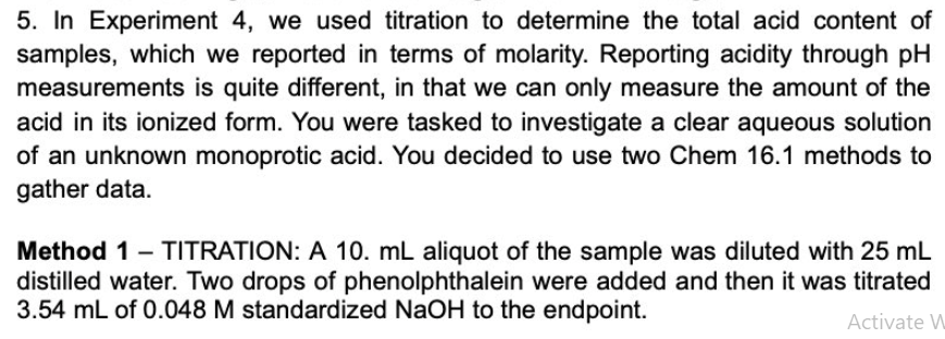 5. In Experiment 4, we used titration to determine the total acid content of
samples, which we reported in terms of molarity. Reporting acidity through pH
measurements is quite different, in that we can only measure the amount of the
acid in its ionized form. You were tasked to investigate a clear aqueous solution
of an unknown monoprotic acid. You decided to use two Chem 16.1 methods to
gather data.
Method 1 - TITRATION: A 10. mL aliquot of the sample was diluted with 25 mL
distilled water. Two drops of phenolphthalein were added and then it was titrated
3.54 mL of 0.048 M standardized NaOH to the endpoint.
Activate W