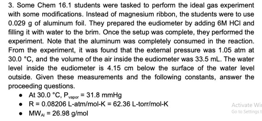 3. Some Chem 16.1 students were tasked to perform the ideal gas experiment
with some modifications. Instead of magnesium ribbon, the students were to use
0.029 g of aluminum foil. They prepared the eudiometer by adding 6M HCI and
filling it with water to the brim. Once the setup was complete, they performed the
experiment. Note that the aluminum was completely consumed in the reaction.
From the experiment, it was found that the external pressure was 1.05 atm at
30.0 °C, and the volume of the air inside the eudiometer was 33.5 mL. The water
level inside the eudiometer is 4.15 cm below the surface of the water level
outside. Given these measurements and the following constants, answer the
proceeding questions.
• At 30.0 °C, Pvapor = 31.8 mmHg
R 0.08206 L-atm/mol-K= 62.36 L-torr/mol-K
Activate Wi
Go to Settings t
• MWAI= 26.98 g/mol