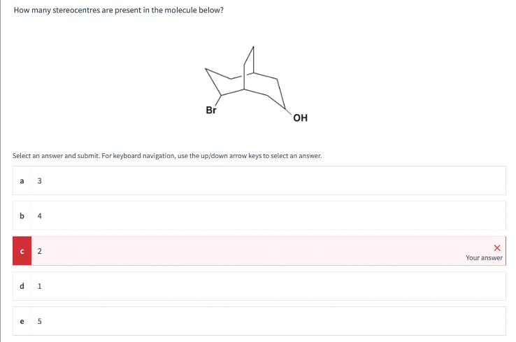 How many stereocentres are present in the molecule below?
a 3
Select an answer and submit. For keyboard navigation, use the up/down arrow keys to select an answer.
b
4
C 2
d
1
Br
5
OH
X
Your answer