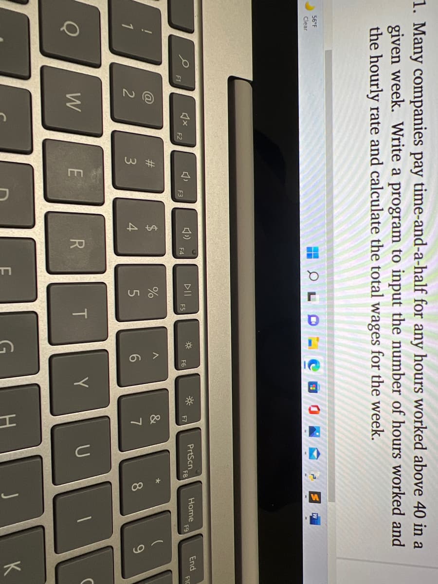 %24
1. Many companies pay time-and-a-half for any hours worked above 40 in a
given week. Write a program to input the number of hours worked and
the hourly rate and calculate the total wages for the week.
56°F
Clear
DII
F5
PrtScn
F8
Home
F9
End
FIC
F1
F2
F3
F4
F6
F7
#3
1
2
4
6.
7
8.
W
R
T
Y
U
K
