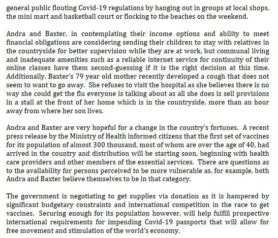 general public flouting Covid-19 regulations by hanging out in groups at local shops,
the mini mart and basketball court or flocking to the beaches on the weekend.
Andra and Baxter, in contemplating their income options and ability to meet
financial obligations are considering sending their children to stay with relatives in
the countryside for better supervision while they are at work, but communal living
and inadequate amenities such as a reliable internet service for continuity of their
online classes have them second-guessing if it is the right decision at this time.
Additionally, Baxter's 79 year old mother recently developed a cough that does not
seem to want to go away. She refuses to visit the hospital as she believes there is no
way she could get the flu everyone is talking about as all she does is sell provisions
in a stall at the front of her home which is in the countryside, more than an hour
away from where her son lives.
Andra and Baxter are very hopeful for a change in the country's fortunes. A recent
press release by the Ministry of Health informed citizens that the first set of vaccines
for its population of almost 300 thousand, most of whom are over the age of 40, had
arrived in the country and distribution will be starting soon, beginning with health
care providers and other members of the essential services. There are questions as
to the availability for persons perceived to be more vulnerable as, for example, both
Andra and Baxter believe themselves to be in that category.
The government is negotiating to get supplies via donation as it is hampered by
significant budgetary constraints and international competition in the race to get
vaccines. Securing enough for its population however, will help fulfill prospective
international requirements for impending Covid-19 passports
free movement and stimulation of the world's economy.
will allow for
