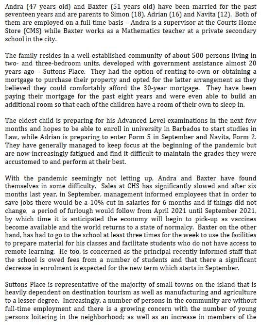 Andra (47 years old) and Baxter (51 years old) have been married for the past
seventeen years and are parents to Simon (18), Adrian (16) and Navita (12). Both of
them are employed on a full-time basis - Andra is a supervisor at the Courts Home
Store (CMS) while Baxter works as a Mathematics teacher at a private secondary
school in the city.
The family resides in a well-established community of about 500 persons living in
two- and three-bedroom units, developed with government assistance almost 20
years ago - Suttons Place. They had the option of renting-to-own or obtaining a
mortgage to purchase their property and opted for the latter arrangement as they
believed they could comfortably afford the 30-year mortgage. They have been
paying their mortgage for the past eight years and were even able to build an
additional room so that each of the children have a room of their own to sleep in.
The eldest child is preparing for his Advanced Level examinations in the next few
months and hopes to be able to enroll in university in Barbados to start studies in
Law, while Adrian is preparing to enter Form 5 in September and Navita, Form 2.
They have generally managed to keep focus at the beginning of the pandemic but
are now increasingly fatigued and find it difficult to maintain the grades they were
accustomed to and perform at their best.
With the pandemic seemingly not letting up, Andra and Baxter have found
themselves in some difficulty. Sales at CHS has significantly slowed and after six
months last year, in September, management informed employees that in order to
save jobs there would be a 10% cut in salaries for 6 months and if things did not
change, a period of furlough would follow from April 2021 until September 2021,
by which time it is anticipated the economy will begin to pick-up as vaccines
become available and the world returns to a state of normalcy. Baxter on the other
hand, has had to go to the school at least three times for the week to use the facilities
to prepare material for his classes and facilitate students who do not have access to
remote learning. He too, is concerned as the principal recently informed staff that
the school is owed fees from a number of students and that there a significant
decrease in enrolment is expected for the new term which starts in September.
Suttons Place is representative of the majority of small towns on the island that is
heavily dependent on destination tourism as well as manufacturing and agriculture
to a lesser degree. Increasingly, a number of persons in the community are without
full-time employment and there is a growing concern with the number of young
persons loitering in the neighborhood; as well as an increase in members of the
