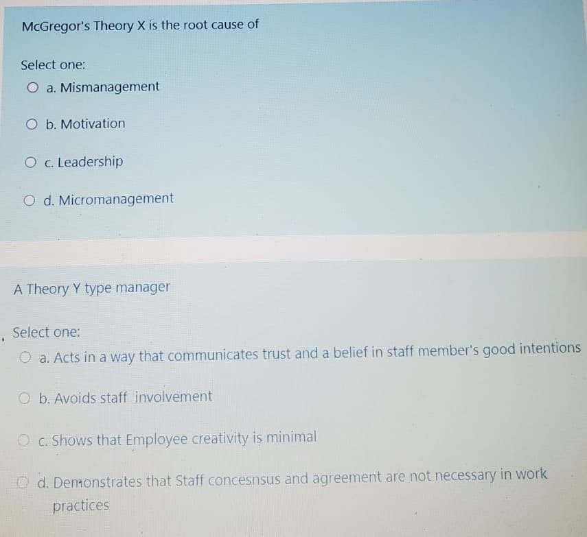 McGregor's Theory X is the root cause of
Select one:
O a. Mismanagement
O b. Motivation
O c. Leadership
O d. Micromanagement
A Theory Y type manager
Select one:
O a. Acts in a way that communicates trust and a belief in staff member's good intentions
O b. Avoids staff involvement
O c. Shows that Employee creativity is minimal
O d. Demonstrates that Staff concesnsus and agreement are not necessary in work
practices

