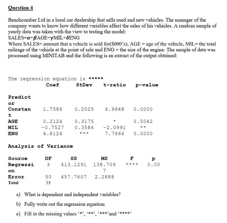 Question 4
Beachcomber Ltd in a local car dealership that sells used and new vehieles. The manager of the
company wants to know how different variables affect the sales of his vehicles. A random sample of
yearly data was taken with the view to testing the model:
SALES=a+BAGE+YMIL+SENG
Where SALES= amount that a vehicle is sold for($000's), AGE = age of the vehicle, MIL= the total
mileage of the vehicle at the point of sale and ENG = the size of the engine. The sample of data was
processed using MINITAB and the following is an extract of the output obtained:
The regression equation is *****
Coef
StDev
t-ratio
p-value
Predict
or
Constan
1.7586
0.2525
6.9648
0.0000
t
AGE
0.2124
0.3175
0.5042
MIL
-0.7527
0.3586
-2.0991
**
ENG
4.8124
7.7664
0.0000
***
Analysis of Variance
Source
DF
s
MS
F
Regressi
3
413.1291
138.709
大★★★
0.00
on
7
Error
50
457.7607
2.2888
Total
53
a) What is dependent and independent variables?
b) Fully write out the regression equation
c) Fill in the missing values *', **', ***'and *****
