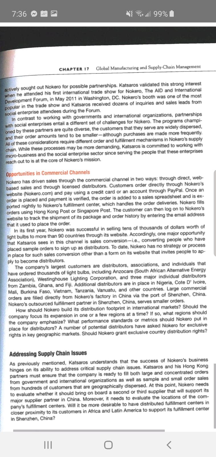 7:36
all 99%
CHAPTER I7
Global Manufacturing and Supply-Chain Management
actively sought out Nokero for possible partnerships. Katsaros validated this strong interest
when he attended his first international trade show for Nokero, The AID and International
Development Forum, in May 2011 in Washington, DC. Nokero's booth was one of the most
popular in the trade show and Katsaros received dozens of inquiries and sales leads from
social enterprise attendees during the Forum.
In contrast to working with governments and international organizations, partnerships
with social enterprises entail a different set of challenges for Nokero. The programs champi-
oned by these partners are quite diverse, the customers that they serve are widely dispersed,
and their order amounts tend to be smaller-although purchases are made more frequently.
All of these considerations require different order and fulfiliment mechanisms in Nokero's supply
chain. While these processes may be more demanding, Katsaros is committed to working with
micro-business and the social enterprise sector since serving the people that these enterprises
reach out to is at the core of Nokero's mission.
Opportunities in Commercial Channels
Nokero has driven sales through the commercial channel in two ways: through direct, web-
based sales and through licensed distributors. Customers order directly through Nokero's
website (Nokero.com) and pay using a credit card or an account through PayPal. Once an
order is placed and payment is verified, the order is added to a sales spreadsheet and is ex-
ported nightly to Nokero's fulfillment center, which handles the order deliveries. Nokero fills
orders using Hong Kong Post or Singapore Post. The customer can then log on to Nokero's
website to track the shipment of its package and order history by entering the email address
that it used to place the order.
In its first year, Nokero was successful in selling tens of thousands of dollars worth of
light bulbs to more than 90 countries through its website. Accordingly, one major opportunity
that Katsaros sees in this channel is sales conversion-i.e., converting people who have
placed sample orders to sign up as distributors. To date, Nokero has no strategy or process
in place for such sales conversion other than a form on its website that invites peopie to ap-
ply to become distributors.
The company's largest customers are distributors, associations, and individuals that
have ordered thousands of light bulbs, including Anzocare (South African Alternative Energy
Association), Westinghouse Lighting Corporation, and three major individual distributors
from Zambia, Ghana, and Fiji. Additional distributors are in place in Nigeria, Cote D' Ivoire,
Mali, Burkina Faso, Vietnam, Tanzania, Vanuatu, and other countries. Large commercial
orders are filled directly from Nokero's factory in China via the port of Shenzhen, China.
Nokero's outsourced fulfillment partner in Shenzhen, China, serves smaller orders.
How should Nokero build its distrībution footprint in international markets? Should the
company focus its expansion in one or a few regions at a time? If so, what regions should
the company emphasize? What performance standards or metrics should Nokero put in
place for distributors? A number of potential distributors have asked Nokero for exclusive
rights in key geographic markets. Should Nokero grant exclusive country distribution rights?
Addressing Supply Chain Issues
As previously mentioned, Katsaros understands that the success of Nokero's business
hinges on its ability to address critical supply chain issues. Katsaros and his Hong Kong
partners must ensure that the company is ready to fill both large and concentrated orders
from government and international organizations as well as sample and small order sales
from hundreds of customers that are geographically dispersed. At this point, Nokero needs
to evaluate whether it should bring on board a second or third supplier that will support its
major supplier partner in China. Moreover, it needs to evaluate the locations of the com-
pany's fulfiliment centers. Will it be more desirable to have distributed fulfillment centers in
closer proximity to its customers in Africa and Latin America to support its fulfillment center
in Shenzhen, China?
II
