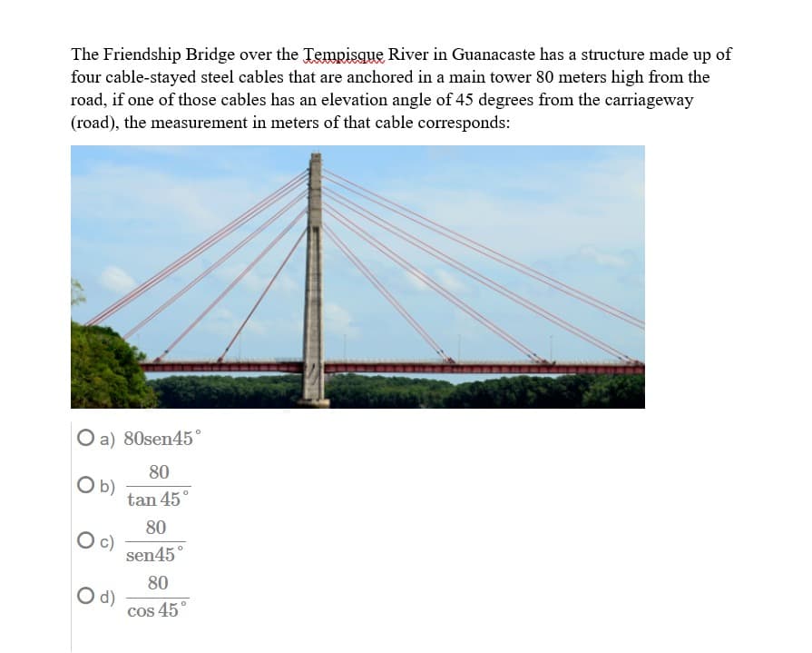 The Friendship Bridge over the Tempisque River in Guanacaste has a structure made up of
four cable-stayed steel cables that are anchored in a main tower 80 meters high from the
road, if one of those cables has an elevation angle of 45 degrees from the carriageway
(road), the measurement in meters of that cable corresponds:
O a) 80sen45°
80
b)
tan 45°
80
c)
sen45°
80
d)
cos 45°
