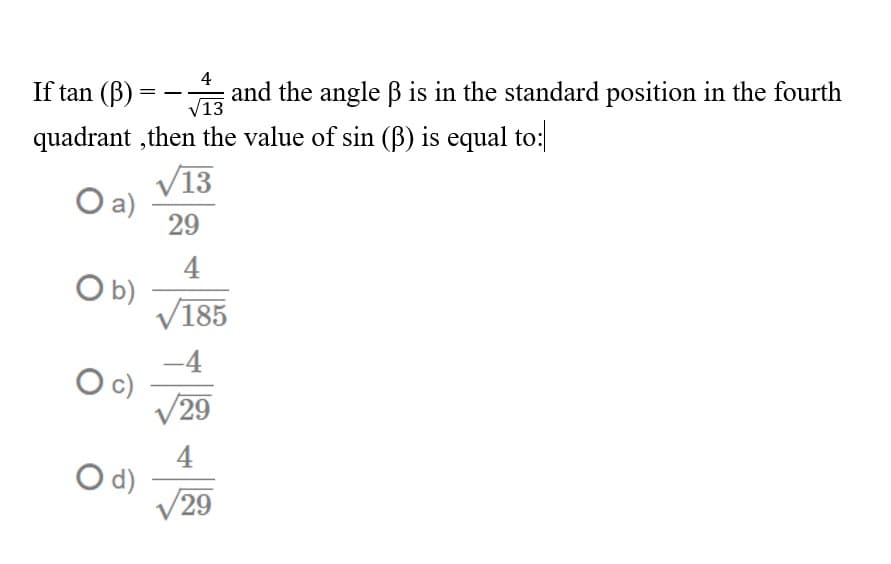 4
If tan (B) = - and the angle B is in the standard position in the fourth
quadrant ,then the value of sin (B) is equal to:
V13
V13
Oa)
29
4
O b)
V185
c)
V29
4
d)
29
