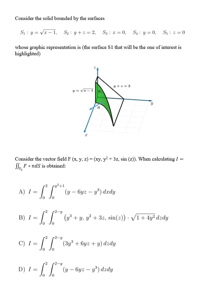 Consider the solid bounded by the surfaces
S : y = Vr – 1,
S2 : y + z = 2,
S3 : x = 0, S4 : y = 0, S5 : z = 0
whose graphic representation is (the surface S1 that will be the one of interest is
highlighted)
y+z = 2
y = VI- 1
Consider the vector field F (x, y, z) = (xy, y? + 3z, sin (z)). When calculating I =
l. F * nds is obtained:
cy²+1
(у — 6уг — у) dardy
A) I =
r2
r2-y
B) I =
| (y3 + y, y? + 3z, sin(2)) · V1+ 4y² dzdy
Jo Jo
c2
r2-y
C) I =
|| (3y3 + 6yz + y) dzdy
-2-у
D) I =
I| (y – Gyz – y³) dzdy
-
