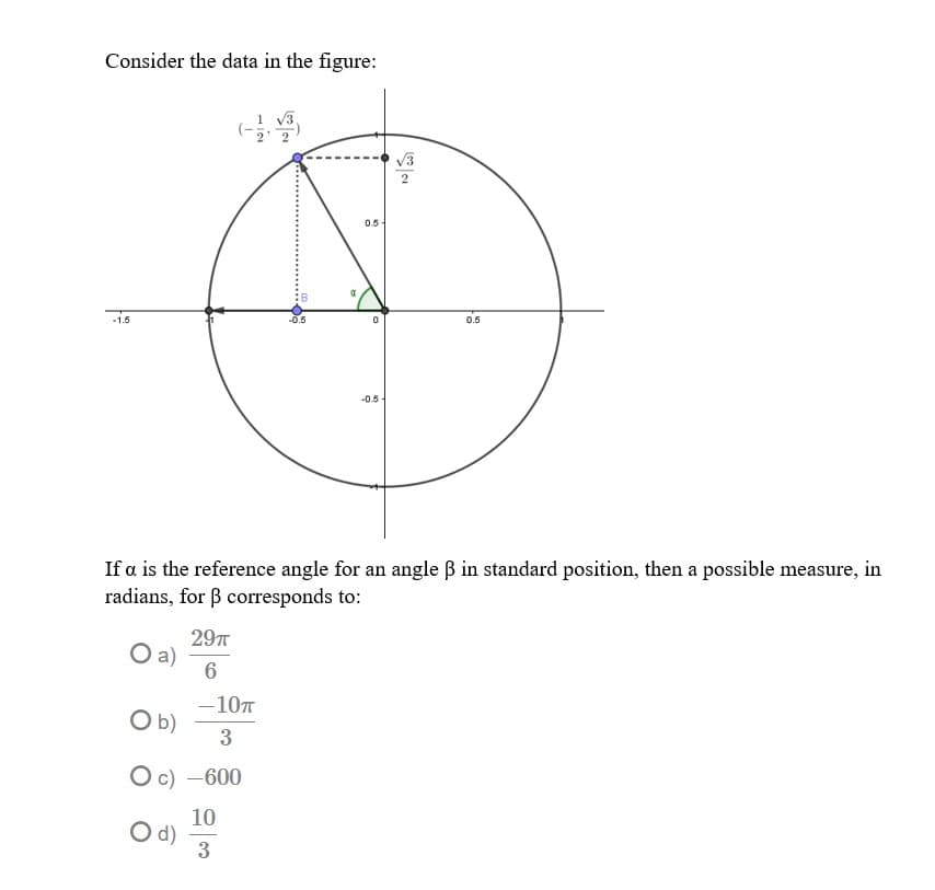 Consider the data in the figure:
V3
0.5
-1.5
0.5
-0.5
If a is the reference angle for an angle B in standard position, then a possible measure, in
radians, for B corresponds to:
297T
a)
6
-107
Ob)
3
O c) -600
10
d)
3
