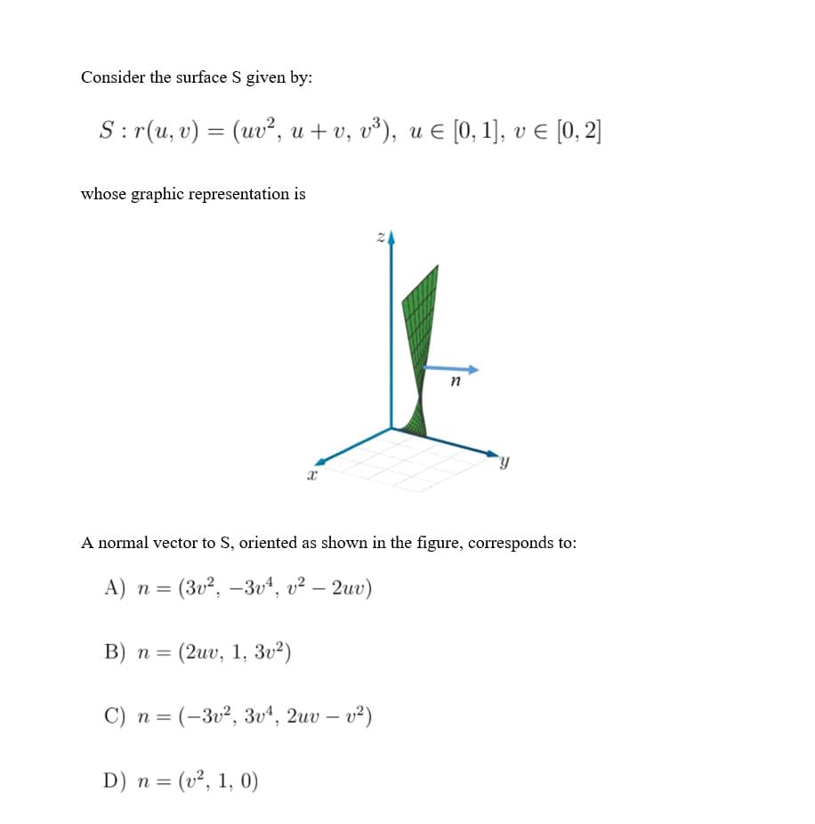 Consider the surface S given by:
S:r(u, v) = (υ, u +v,υ') , με 10, 1], νε 10, ]
whose graphic representation is
n
A normal vector to S, oriented as shown in the figure, corresponds to:
A) n = (3v², –3vª, v² – 2uv)
|
B) n = (2uv, 1, 3u²)
C) n = (-3v², 3u“, 2uv – v²)
D) n = (v², 1, 0)
