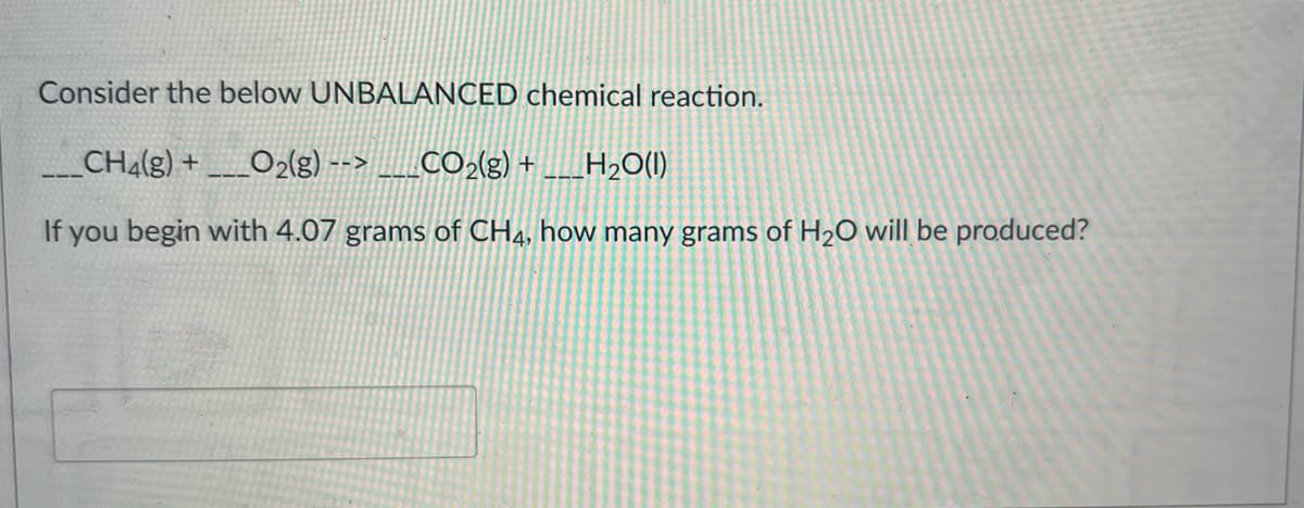 Consider the below UNBALANCED chemical reaction.
___ CH4(g) + _O2(g) --> CO2(g) + _H₂O(1)
If you begin with 4.07 grams of CH4, how many grams of H₂O will be produced?