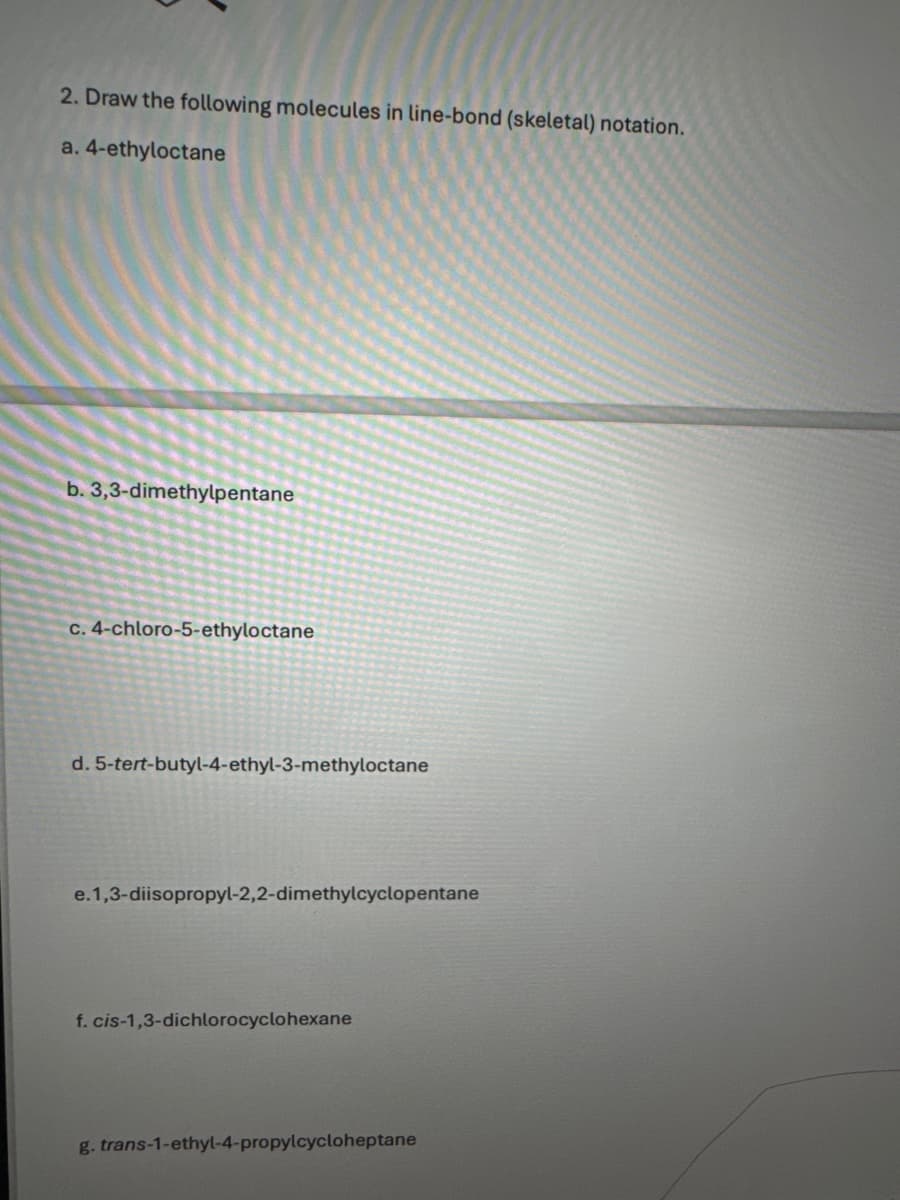 2. Draw the following molecules in line-bond (skeletal) notation.
a. 4-ethyloctane
b. 3,3-dimethylpentane
c. 4-chloro-5-ethyloctane
d. 5-tert-butyl-4-ethyl-3-methyloctane
e.1,3-diisopropyl-2,2-dimethylcyclopentane
f. cis-1,3-dichlorocyclohexane
g. trans-1-ethyl-4-propylcycloheptane