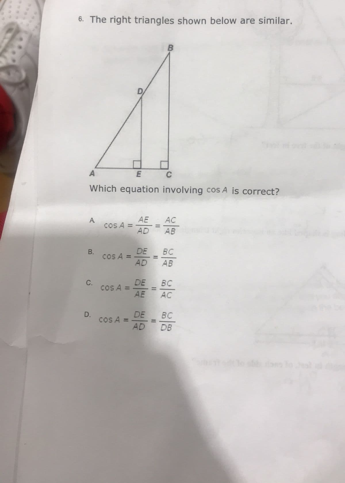 6. The right triangles shown below are similar.
E
Which equation involving cos A is correct?
A
B.
C.
D.
cos A =
cos A =
cos A =
cos A =
AE
AD
DE
AD
DE
AE
B
=
C
AC
AB
BC
AB
BC
AC
DE
BC
AD DB