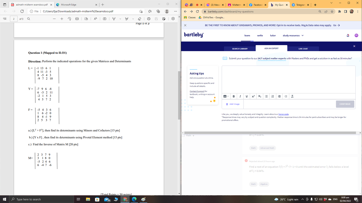 admath-midterm examdocx.pdf x
Microsoft Edge
x|+
A (3) Messe x
A Midterm x
f Facebook x
b My Ques X
O Telegram x
+
O File | C:/Users/Eje/Downloads/admath-midterm%20examdocx.pdf
A bartleby.com/dashboard/my-questions
A Classes
4 OMVOTers - Google.
2
of 3
A
(T)
님
Page I of 3
BE THE FIRST TO KNOW ABOUT GIVEAWAYS, PROMOS, AND MORE! Opt-in to receive texts. Msg & Data rates may apply. Go >
bartleby
learn
write
tutor
study resources
SEARCH LIBRARY
ASK AN EXPERT
LIVE CHAT
Question 1 (Mapped to ILO1)
EE Submit your question to our 24/7 subject matter experts with Masters and PhDs and get a solution in as fast as 30 minutes*
Direction: Perform the indicated operations for the given Matrices and Determinants
L = |-1 13 6 1
4 11 -3 5
Asking tips
8 -5 4 3
-9 7 2 10
Ask one question at a time.
Keep questions specific and
include all details.
Y = |-7 9 6 -8
6 -3 2 11
-2 1 5 3
4 5 7 2
Contact Support for
textbook, writing or account
B
X2
I.
help.
* Add Image
CONTINUE
F =
-5 4 3 6
6 -2 0
8 4 -1 9
2 5 3 7
1
Like you, we deeply value honesty and integrity. Learn about our honor code.
*Response times may vary by subject and question complexity. Median response time is 34 minutes for paid subscribers and may be longer for
promotional offers.
a.) [LT + F"], then find its determinants using Minors and Cofactors [15 pts]
Mathy
oT = U.04Y0.
b.) [Y x F] , then find its determinants using Pivotal Element method [15 pts]
c.) Find the Inverse of Matrix M [20 pts]
Math
Advanced Math
2 3 79
M=
3 18 0
-5 2 4 6
O Rejected about 23 hours ago
6 -4 7 -6
Find a root of an equation ?(?) = ?3 -?-1=0 until the estimated error ?, falls below a level
of ?, = 0.04%.
Math
Algebra
[Total Points = 50 pointsl
8:09 am
O Type here to search
26°C Light rain
ENG
38
02/04/2022
!!
!!!
近
