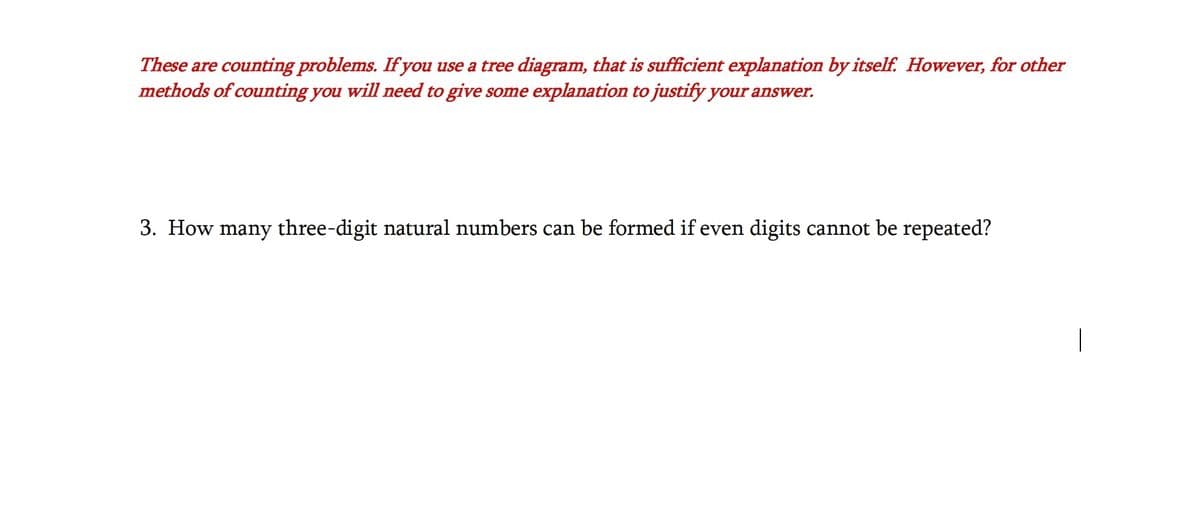 These are counting problems. If you use a tree diagram, that is sufficient explanation by itself. However, for other
methods of counting you will need to give some explanation to justify your answer.
3. How many three-digit natural numbers can be formed if even digits cannot be repeated?