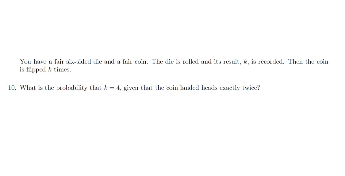 You have a fair six-sided die and a fair coin. The die is rolled and its result, k, is recorded. Then the coin
is flipped k times.
10. What is the probability that k = 4, given that the coin landed heads exactly twice?