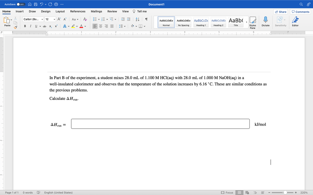 r
5 2 ✓ C
Home Insert Draw Design
AutoSave OFF
Paste
Page 1 of 1
Calibri (Bo... v 12
B I
0 words
V
4
ab X₂
V
Layout
A^ A
x² A
▲Hrxn
V
=
References
Aa ✓
Dv
1
English (United States)
V
Mailings Review View
B-E 1¹E EE
V
V
Tell me
A↓
Document1
3
Aa BbCcDdEe
Normal
AaBbCcDdEe
No Spacing
4
I +
Aa BbCcDc AaBb CcDd E€ Aa Bb
Heading 1
Heading 2
Title
In Part B of the experiment, a student mixes 28.0 mL of 1.100 M HCl(aq) with 28.0 mL of 1.000 M NaOH(aq) in a
well-insulated calorimeter and observes that the temperature of the solution increases by 6.16 ˚C. These are similar conditions as
the previous problems.
Calculate AHxn.
5
↓
Styles Dictate
Pane
6
Focus
kJ/mol
!!!!!
||||
I
Share
Comments
Sensitivity Editor
+ 220%