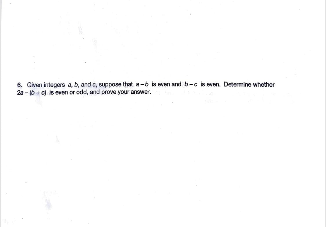 6. Given integers a, b, and c, suppose that a-b is even and b-c is even. Determine whether
2a-(b + c) is even or odd, and prove your answer.