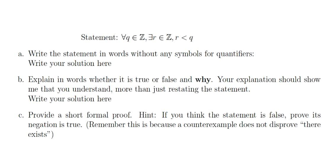 Statement: Vq E Z, 3r Z, r < q
a. Write the statement in words without any symbols for quantifiers:
Write your solution here
b. Explain in words whether it is true or false and why. Your explanation should show
me that you understand, more than just restating the statement.
Write your solution here
c. Provide a short formal proof. Hint: If you think the statement is false, prove its
negation is true. (Remember this is because a counterexample does not disprove "there
exists")